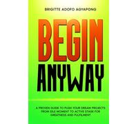Begin Anyway: A guide to push your dream project or business from the idle moment to an active stage for greatness and fulfilment (Achieve your dreams Now)