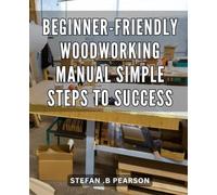 Beginner-Friendly Woodworking Manual: Simple Steps to Success: Woodworking Made Easy: Unlocking Your Potential with Step-by-Step Instructions for Unparalleled Results