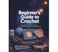 Beginner’s Guide to Crochet: Step-by-Step Lessons for Hooks, Yarn, Basic Stitches, Easy Patterns, and Handmade Projects