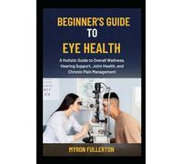 BEGINNER’S GUIDE TO EYE HEALTH: A Holistic Guide to Overall Wellness, Hearing Support, Joint Health, and Chronic Pain Management