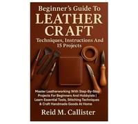 Beginner’s Guide To Leather Craft: Techniques, Instructions And 15 Projects: Master Leatherworking With Step-By-Step Projects For Beginners And ... Techniques & Craft Handmade Goods At Home