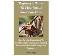 Beginner’s Guide To Play Native American Flute: Step By Step Instructions To Fundamental Techniques, Fingering Patterns And 15 Simple Songs For Beginners