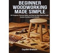 BEGINNER WOODWORKING MADE SIMPLE: DIY Projects, Practical Skills, and Step-by-Step Plans to Build Custom Furniture from Scratch