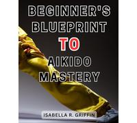 Beginner's Blueprint to Aikido Mastery: Unlock the Secrets to Master Aikido Techniques with this Comprehensive Beginner's Guide