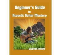 Beginner's Guide to Acoustic Guitar Mastery: A Comprehensive Course For The Novice