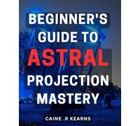 Beginner's Guide to Astral Projection Mastery: Unlock the Secrets of Astral Travel with Step-by-Step Techniques for Beginners