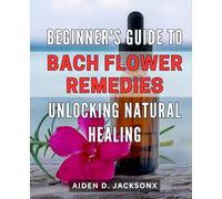 Beginner's Guide to Bach Flower Remedies: Unlocking Natural Healing: Discover the Power of Bach Flower Remedies for Natural Healing: An Essential Beginner's Handbook