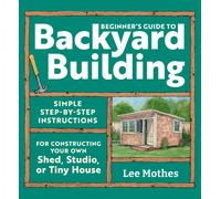 Beginner's Guide to Backyard Building : Simple Step-by-Step Instructions for Constructing Your Own Shed, Studio, or Tiny House