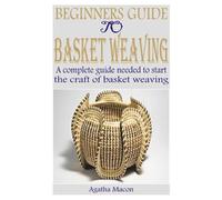 BEGINNERS GUIDE TO BASKET WEAVING: A complete guide needed to start the craft of basket weaving