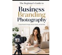 Beginner's Guide to Business Branding Photography: Create Powerful Images, Attract Clients, and Get Paid (The Beginner's Guide to Photography)