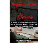 Beginners’ Guide to Canva: A novice to professional guide with tips on graphics, website designs and video editing within Canva