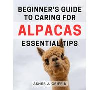 Beginner's Guide to Caring for Alpacas: Essential Tips: The Ultimate Handbook to Alpaca Care: Expert Advice and Must-Know Tips for Beginners