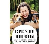 Beginner's Guide To Dog Breeding: What You Need To Know To Care For Them & Also Make Money: How To Be A Great Dog Breeder