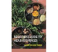 Beginners Guide To Herb And Spices- How To Use Them: Simple Blended Spice Recipes Novice Cook