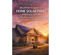 Beginner's Guide to Home Solar Panel Installation: A Step-by-Step Manual for Planning, Installing and Maintaining Your Residential Solar System