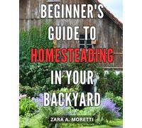 Beginner's Guide to Homesteading in Your Backyard: Unlock the Secrets of Thriving Homesteading with This Essential Step-by-Step Handbook