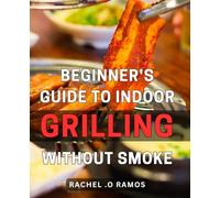 Beginner's Guide to Indoor Grilling Without Smoke: Master the Art of Smokeless Indoor Grilling with Expert Tips and Easy Recipes