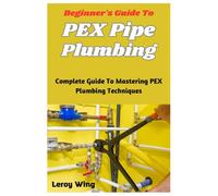 Beginner's Guide To PEX Pipe Plumbing: Complete Guide To Mastering PEX Plumbing Techniques