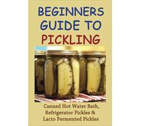 Beginners Guide To Pickling: Canned Hot Water Bath, Refrigerator Pickles & Lacto Fermented Pickles: How To Water Bath Can Pickles