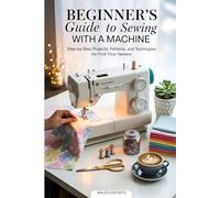 Beginner's Guide to Sewing with a Machine: Step-by-Step Projects, Patterns, and Techniques for First-Time Sewers