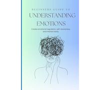 Beginners Guide to Understanding the Emotions: Create Emotional Regulation, Greater Self-Awareness, and Mental Clarity
