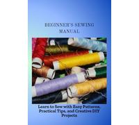 BEGINNER'S SEWING MANUAL: Learn to Sew with Easy Patterns, Practical Tips, and Creative DIY Projects
