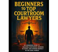 Beginners To Top Courtroom Lawyers: No-Nonsense Guide To Building Confidence, Winning In Court,And Earning Respect In The Legal World