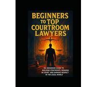 Beginners To Top Courtroom Lawyers: No-Nonsense Guide To Building Confidence, Winning In Court,And Earning Respect In The Legal World