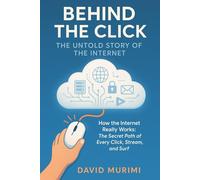 Behind the Click: The Untold Story of the Internet: How the Internet Really Works: The Secret Path of Every Click, Stream, and Surf