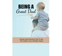 Being A Great Dad: Stories And Practical Tips To Be The Father Your Children Need