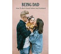 Being Dad: How To Be A Good Father And Husband: Loving Your Child More Than Your Spouse