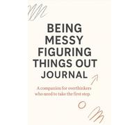 BEING MESSY FIGURING THINGS OUT JOURNAL: A companion for overthinkers who need to take the first step.