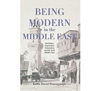Being Modern in the Middle East: Revolution, Nationalism, Colonialism, and the Arab Middle Class