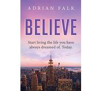 Believe: Start Living The Life You Have Always Dreamed Of. Today.