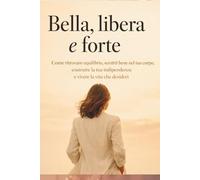 Bella, libera e forte: come ritrovare equilibrio, sentirti bene nel tuo corpo, costruire la tua indipendenza e vivere la vita che desideri