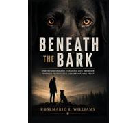 BENEATH THE BARK: Understanding and Changing Dog Behavior Through Psychology, Leadership, and Trust