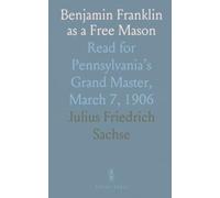 Benjamin Franklin as a Free Mason: Read for Pennsylvania’s Grand Master, March 7, 1906