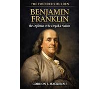 Benjamin Franklin: The Diplomat Who Forged a Nation (The Founder’s Burden)