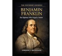 Benjamin Franklin: The Diplomat Who Forged a Nation (The Founder’s Burden)
