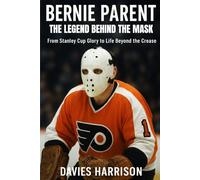 Bernie Parent: The Legend Behind the Mask From Stanley Cup Glory to Life Beyond the Crease