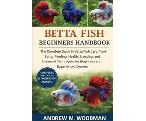 BETTA FISH BEGINNERS HANDBOOK: The Complete Guide to Betta Fish Care, Tank Setup, Feeding, Health, Breeding, and Advanced Techniques for Beginners and Experienced Owners