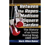 Between the Ropes at Madison Square Garden: The History of an Iconic Boxing Ring, 1925-2007