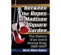 Between the Ropes at Madison Square Garden: The History of an Iconic Boxing Ring, 1925-2007