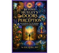 Beyond Huxley’s Doors of Perception: Psychedelics and the Modern Science of Consciousness (The writings of Jim Berg, MD)