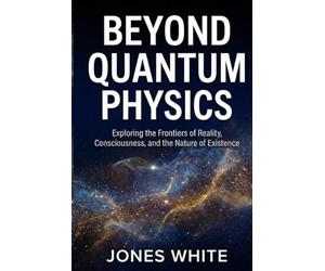 BEYOND QUANTUM PHYSICS: Exploring the Frontiers of Reality, Consciousness, and the Nature of Existence