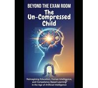 BEYOND THE EXAM ROOM. The Un-Compressed Child: Reimagining Education, Human Intelligence, and Competency-Based Learning in the Age of Artificial (The CBC Decoded Series)