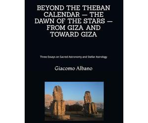 BEYOND THE THEBAN CALENDAR - THE DAWN OF THE STARS - FROM GIZA AND TOWARD GIZA: Three Essays on Sacred Astronomy and Stellar Astrology