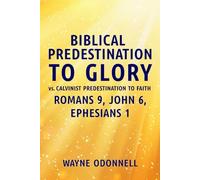 Biblical Predestination to Glory vs. Calvinist Predestination to Faith: Romans 9, John 6, Ephesians 1