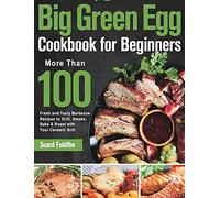 Big Green Egg Cookbook for Beginners: More Than 100 R Fresh and Tasty Barbecue Recipes to Grill, Smoke, Bake & Roast with Your Ceramic Grill