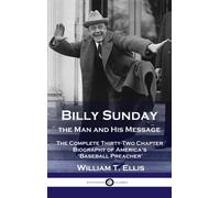 Billy Sunday, the Man and His Message : The Complete Thirty-Two Chapter Biography of America's 'Baseball Preacher'